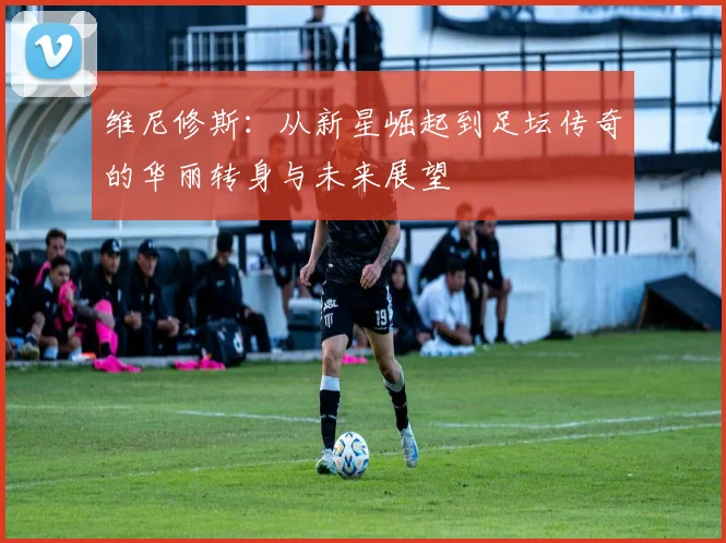 维尼修斯：从新星崛起到足坛传奇的华丽转身与未来展望