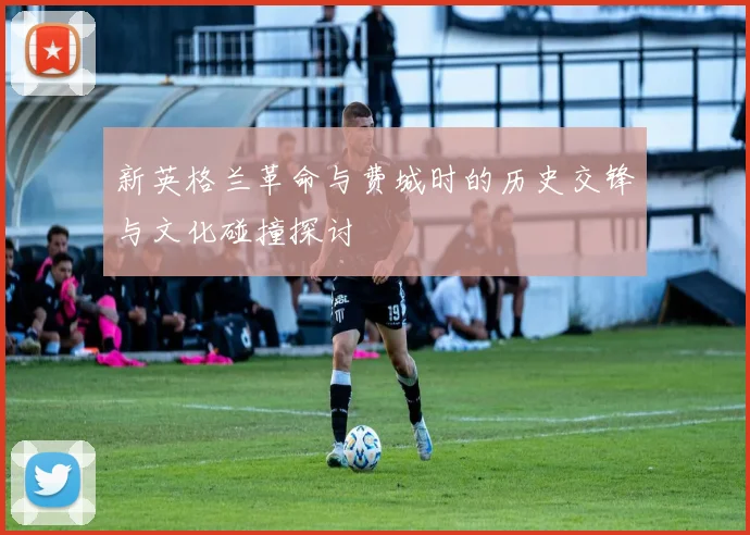 新英格兰革命与费城时的历史交锋与文化碰撞探讨