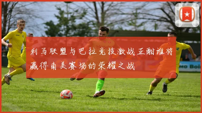 利马联盟与巴拉竞技激战正酣谁将赢得南美赛场的荣耀之战
