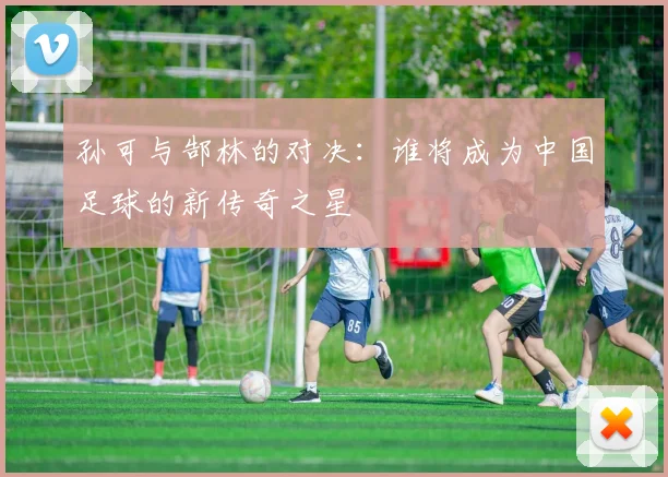 孙可与郜林的对决：谁将成为中国足球的新传奇之星