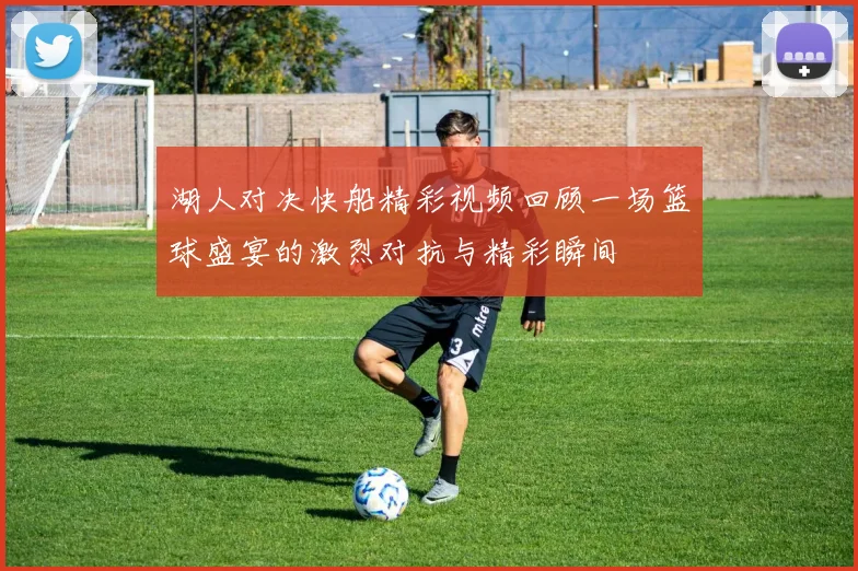 湖人对决快船精彩视频回顾一场篮球盛宴的激烈对抗与精彩瞬间