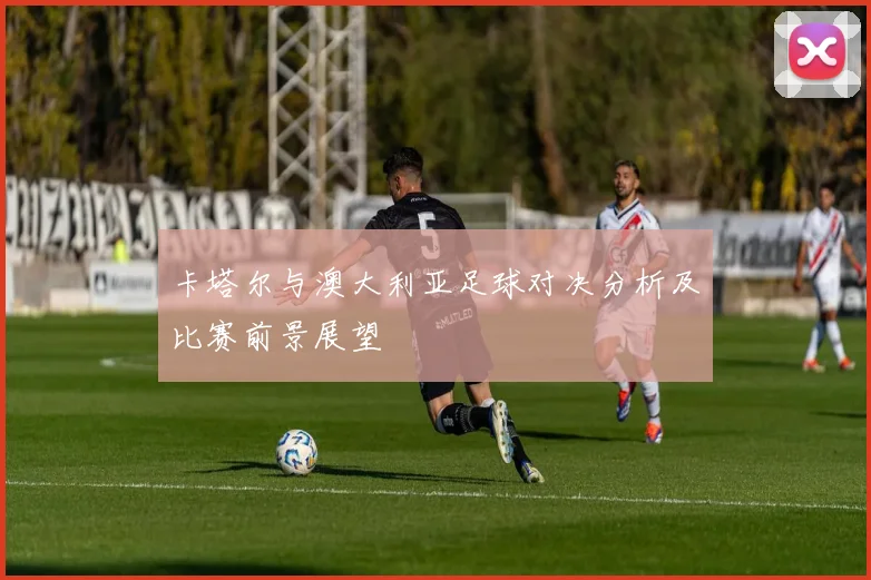 卡塔尔与澳大利亚足球对决分析及比赛前景展望