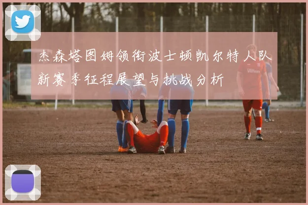 杰森塔图姆领衔波士顿凯尔特人队新赛季征程展望与挑战分析