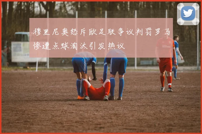 穆里尼奥怒斥欧足联争议判罚罗马惨遭点球淘汰引发热议